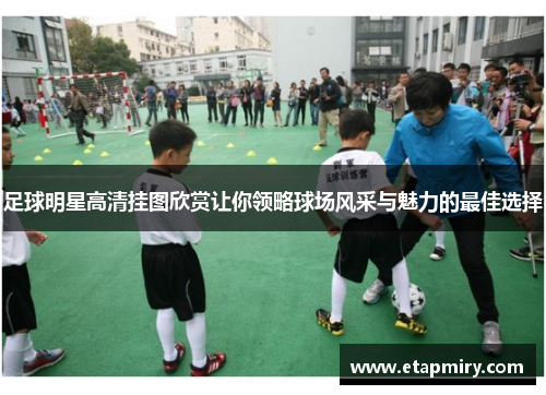 足球明星高清挂图欣赏让你领略球场风采与魅力的最佳选择